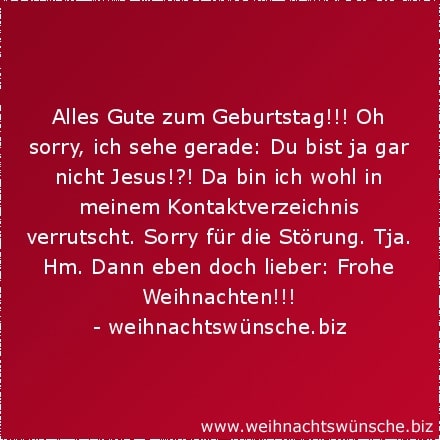 lustige Weihnachtswünsche Alles Gute zum Geburtstag!!! Oh sorry, ich sehe gerade: Du bist ja gar nicht Jesus!?! Da bin ich wohl in meinem Kontaktverzeichnis verrutscht. Sorry für die Störung. Tja. Hm. Dann eben doch lieber: Frohe Weihnachten!!!